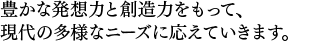 豊かな発想力と創造力をもって、現代の多様なニーズに応えていきます。 