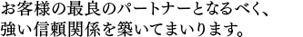 お客様の最良のパートナーとなるべく、強い信頼関係を築いてまいります。