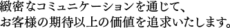 緻密なコミュニケーションを通じて、お客様の期待以上の価値を追求いたします。 