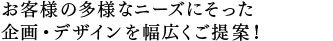 お客様の多様なニーズにそった 企画・デザインを幅広くご提案！ 