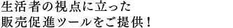 生活者の視点に立った 販売促進ツールをご提供！ 