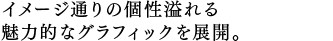 イメージ通りの個性溢れる 魅力的なグラフィックを展開。 