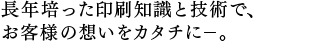 長年培った印刷知識と技術で、 お客様の想いをカタチに－。 