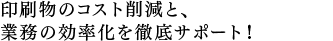 印刷物のコスト削減と、 業務の効率化を徹底サポート！ 